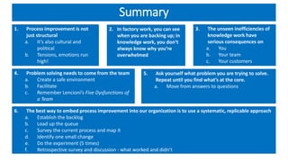 Summary
1. Process improvement is not
just structural
a. It’s also cultural and
political
b. Tensions, emotions run
high!
2. In factory work, you can see
when you are backing up; in
knowledge work, you don’t
always know why you’re
overwhelmed
3. The unseen inefficiencies of
knowledge work have
serious consequences on
a. You
b. Your team
c. Your customers
4. Problem solving needs to come from the team
a. Create a safe environment
b. Facilitate
c. Remember Lencioni’s Five Dysfunctions of
a Team
5. Ask yourself what problem you are trying to solve.
Repeat until you find what’s at the core.
a. Move from answers to questions
6. The best way to embed process improvement into our organization is to use a systematic, replicable approach
a. Establish the backlog
b. Load up the queue
c. Survey the current process and map it
d. Identify one small change
e. Do the experiment (5 times)
f. Retrospective survey and discussion - what worked and didn’t
 