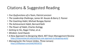 Citations & Suggested Reading
• Five Dysfunctions of a Team, Patrick Lencioni
• The Leadership Challenge, James M. Kouzes & Barry Z. Posner
• The Coaching Habit, Michael Bungay Stanier
• The Achievement Habit, Bernard Roth
• The Power of Habit, Charles Duhigg
• Getting to Yes, Roger Fisher, et al.
• Mindset, Carol Dweck
• A New Approach to Designing Work, MIT Sloan Management Review
https://sloanreview.mit.edu/article/a-new-approach-to-designing-work/
• Managing for the Future (slides, Three Lenses)
https://slideplayer.com/slide/4955672/
 