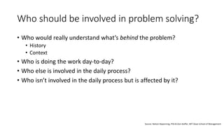 Who should be involved in problem solving?
• Who would really understand what’s behind the problem?
• History
• Context
• Who is doing the work day-to-day?
• Who else is involved in the daily process?
• Who isn’t involved in the daily process but is affected by it?
Source: Nelson Repenning, PhD & Don Kieffer, MIT Sloan School of Management
 