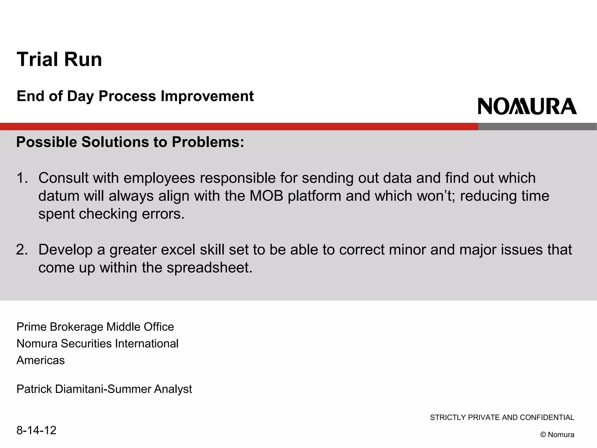 STRICTLY PRIVATE AND CONFIDENTIAL
© Nomura
End of Day Process Improvement
Trial Run
Patrick Diamitani-Summer Analyst
8-14-12
Prime Brokerage Middle Office
Nomura Securities International
Americas
Possible Solutions to Problems:
1. Consult with employees responsible for sending out data and find out which
datum will always align with the MOB platform and which won’t; reducing time
spent checking errors.
2. Develop a greater excel skill set to be able to correct minor and major issues that
come up within the spreadsheet.
 