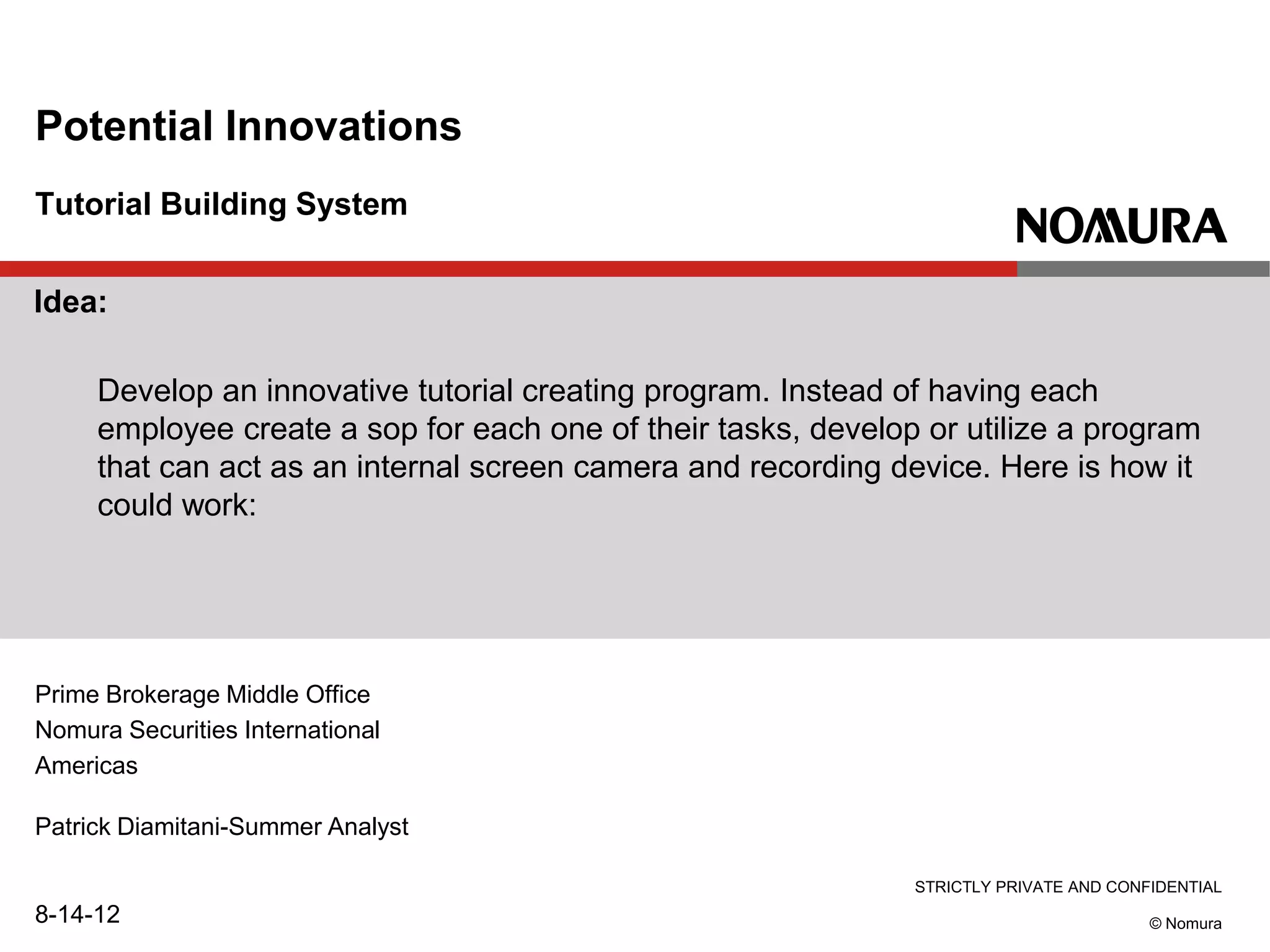 STRICTLY PRIVATE AND CONFIDENTIAL
© Nomura
Tutorial Building System
Potential Innovations
Prime Brokerage Middle Office
Nomura Securities International
Americas
Patrick Diamitani-Summer Analyst
8-14-12
Idea:
Develop an innovative tutorial creating program. Instead of having each
employee create a sop for each one of their tasks, develop or utilize a program
that can act as an internal screen camera and recording device. Here is how it
could work:
 