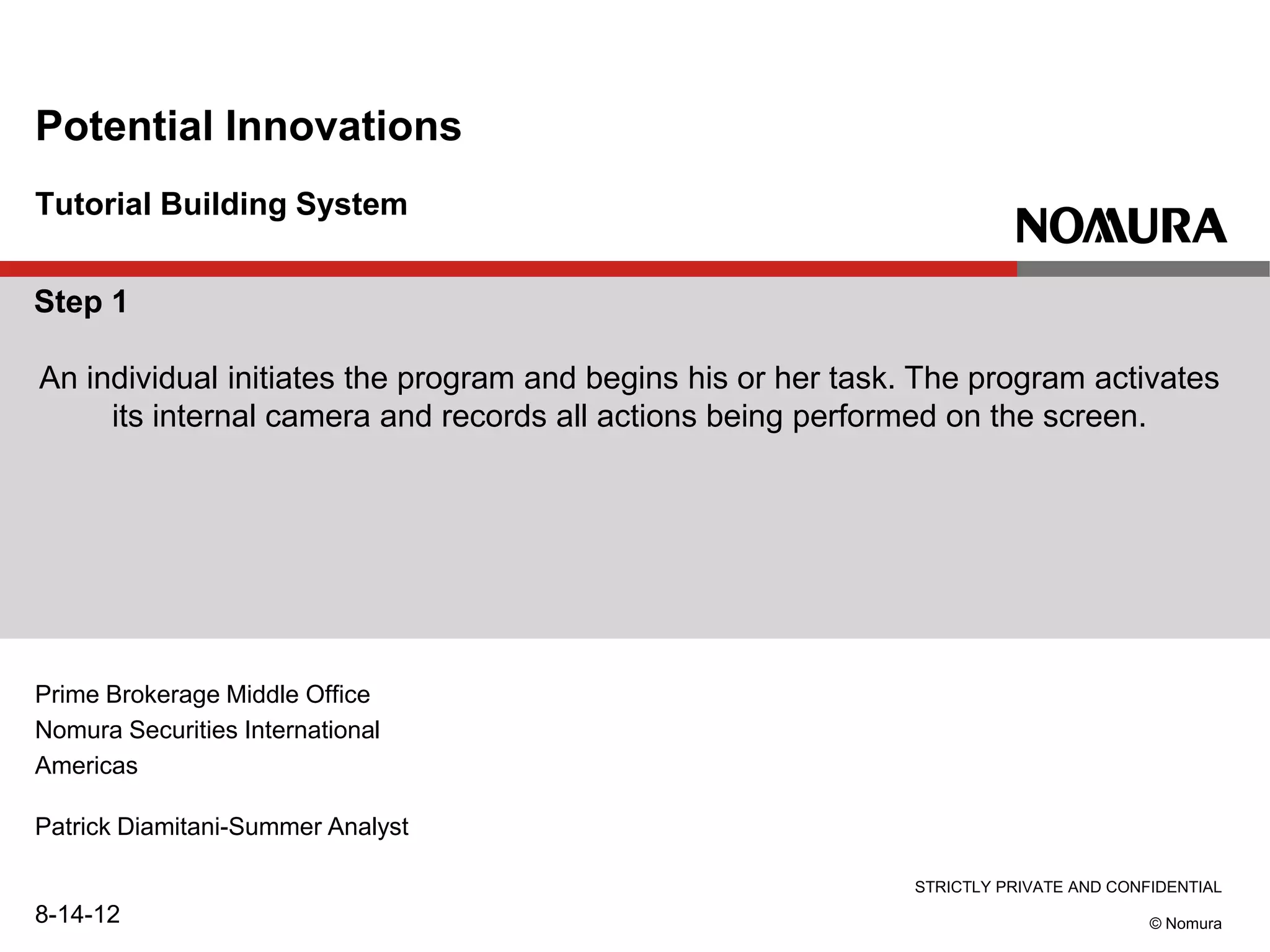 STRICTLY PRIVATE AND CONFIDENTIAL
© Nomura
Tutorial Building System
Potential Innovations
Prime Brokerage Middle Office
Nomura Securities International
Americas
Patrick Diamitani-Summer Analyst
8-14-12
Step 1
An individual initiates the program and begins his or her task. The program activates
its internal camera and records all actions being performed on the screen.
 