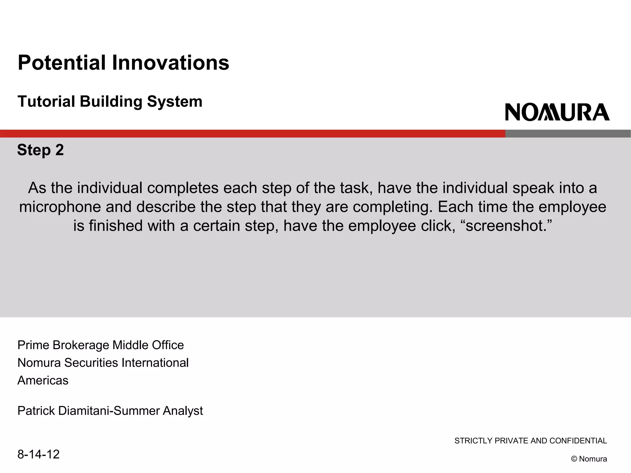 STRICTLY PRIVATE AND CONFIDENTIAL
© Nomura
Tutorial Building System
Potential Innovations
Prime Brokerage Middle Office
Nomura Securities International
Americas
Patrick Diamitani-Summer Analyst
8-14-12
Step 2
As the individual completes each step of the task, have the individual speak into a
microphone and describe the step that they are completing. Each time the employee
is finished with a certain step, have the employee click, “screenshot.”
 