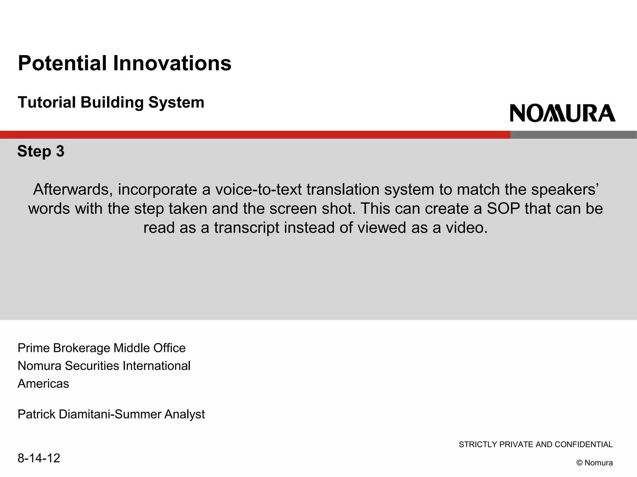 STRICTLY PRIVATE AND CONFIDENTIAL
© Nomura
Tutorial Building System
Potential Innovations
Prime Brokerage Middle Office
Nomura Securities International
Americas
Patrick Diamitani-Summer Analyst
8-14-12
Step 3
Afterwards, incorporate a voice-to-text translation system to match the speakers’
words with the step taken and the screen shot. This can create a SOP that can be
read as a transcript instead of viewed as a video.
 
