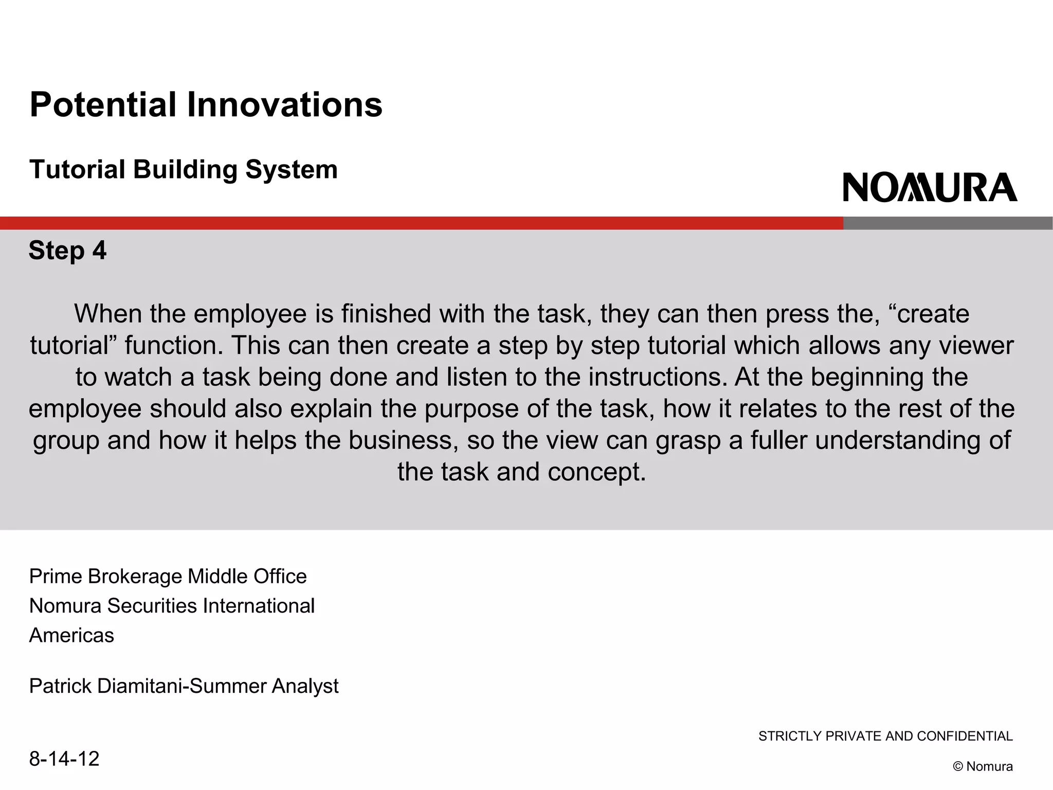 STRICTLY PRIVATE AND CONFIDENTIAL
© Nomura
Tutorial Building System
Potential Innovations
Prime Brokerage Middle Office
Nomura Securities International
Americas
Patrick Diamitani-Summer Analyst
8-14-12
Step 4
When the employee is finished with the task, they can then press the, “create
tutorial” function. This can then create a step by step tutorial which allows any viewer
to watch a task being done and listen to the instructions. At the beginning the
employee should also explain the purpose of the task, how it relates to the rest of the
group and how it helps the business, so the view can grasp a fuller understanding of
the task and concept.
 