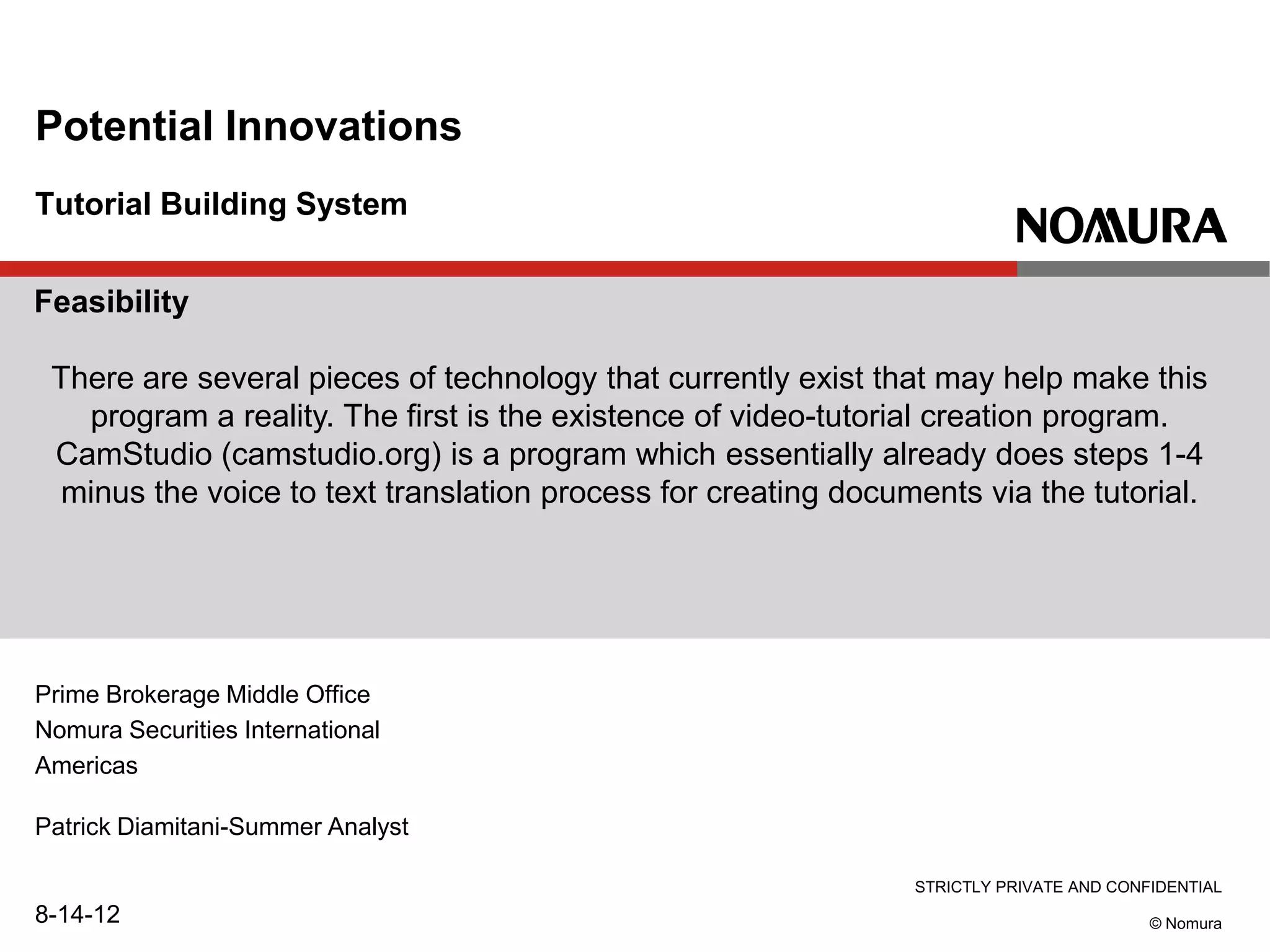 STRICTLY PRIVATE AND CONFIDENTIAL
© Nomura
Tutorial Building System
Potential Innovations
Prime Brokerage Middle Office
Nomura Securities International
Americas
Patrick Diamitani-Summer Analyst
8-14-12
Feasibility
There are several pieces of technology that currently exist that may help make this
program a reality. The first is the existence of video-tutorial creation program.
CamStudio (camstudio.org) is a program which essentially already does steps 1-4
minus the voice to text translation process for creating documents via the tutorial.
 