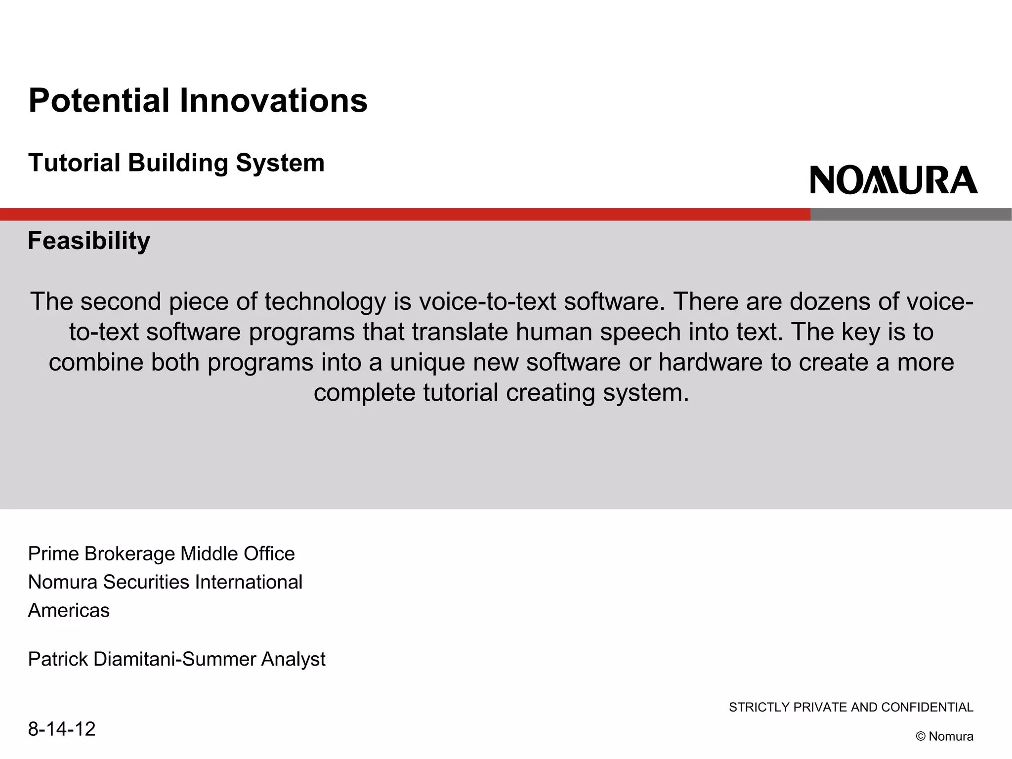 STRICTLY PRIVATE AND CONFIDENTIAL
© Nomura
Tutorial Building System
Potential Innovations
Prime Brokerage Middle Office
Nomura Securities International
Americas
Patrick Diamitani-Summer Analyst
8-14-12
Feasibility
The second piece of technology is voice-to-text software. There are dozens of voice-
to-text software programs that translate human speech into text. The key is to
combine both programs into a unique new software or hardware to create a more
complete tutorial creating system.
 