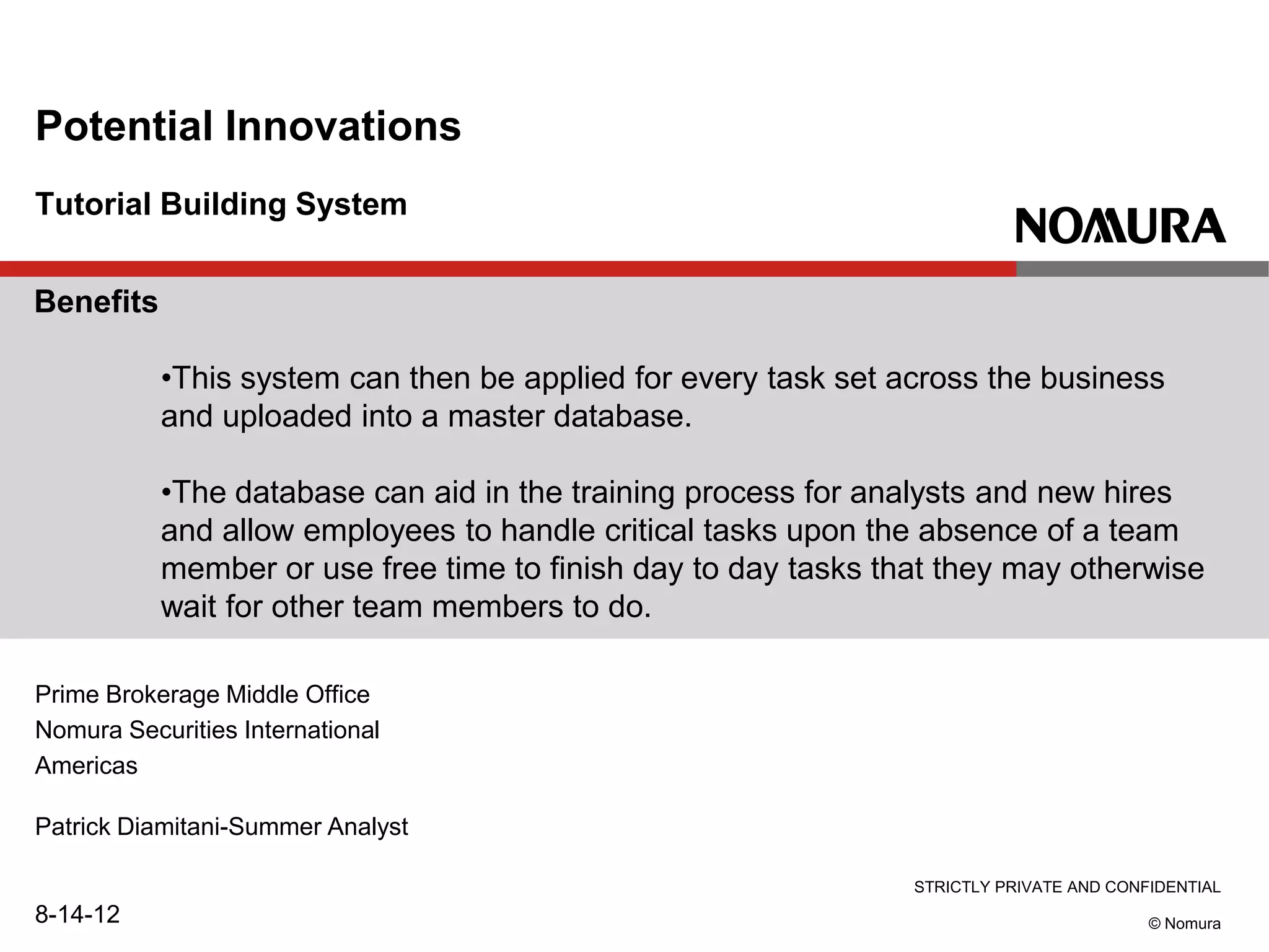 STRICTLY PRIVATE AND CONFIDENTIAL
© Nomura
Tutorial Building System
Potential Innovations
Prime Brokerage Middle Office
Nomura Securities International
Americas
Patrick Diamitani-Summer Analyst
8-14-12
Benefits
•This system can then be applied for every task set across the business
and uploaded into a master database.
•The database can aid in the training process for analysts and new hires
and allow employees to handle critical tasks upon the absence of a team
member or use free time to finish day to day tasks that they may otherwise
wait for other team members to do.
 