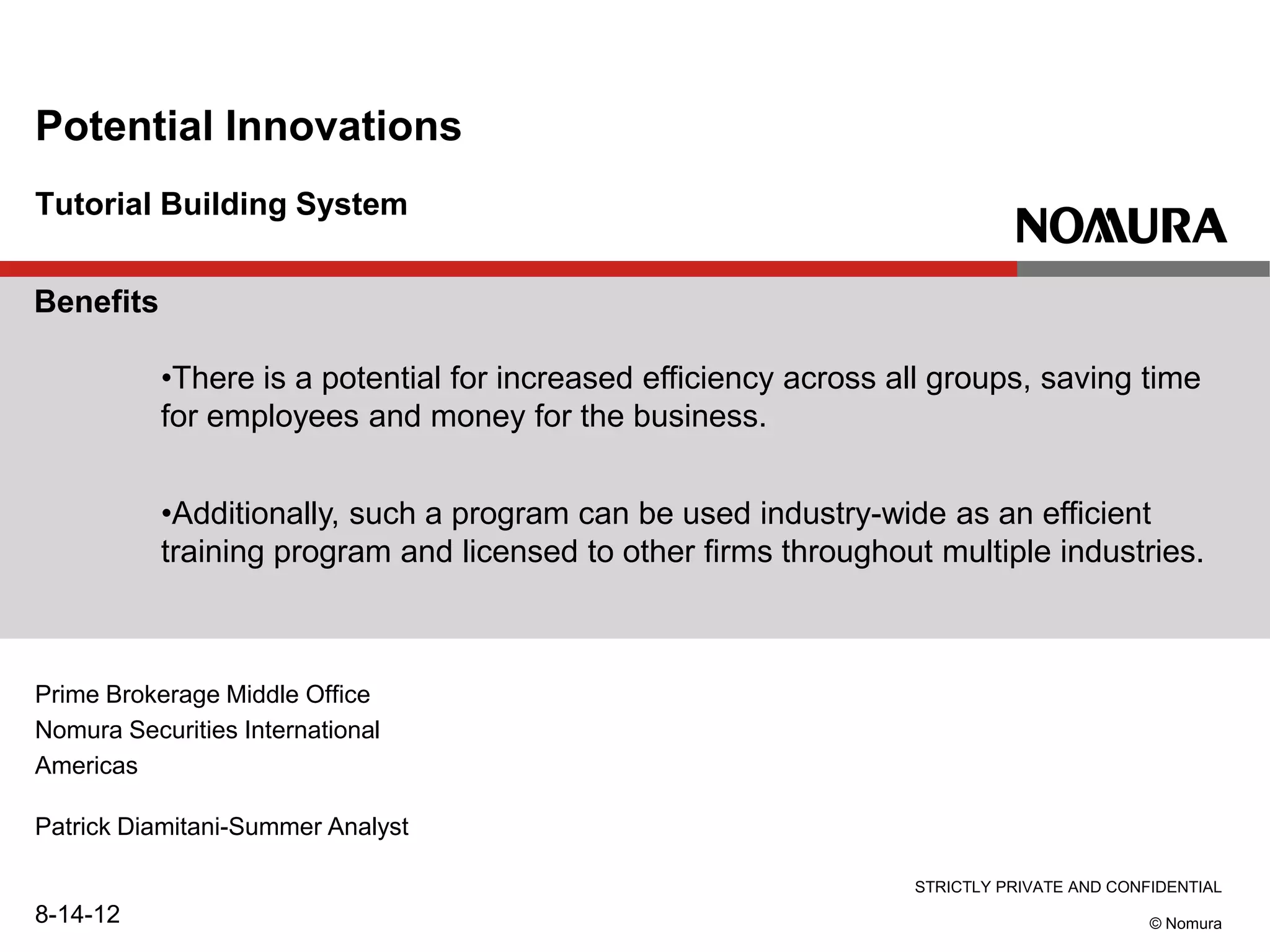STRICTLY PRIVATE AND CONFIDENTIAL
© Nomura
Tutorial Building System
Potential Innovations
Prime Brokerage Middle Office
Nomura Securities International
Americas
Patrick Diamitani-Summer Analyst
8-14-12
Benefits
•There is a potential for increased efficiency across all groups, saving time
for employees and money for the business.
•Additionally, such a program can be used industry-wide as an efficient
training program and licensed to other firms throughout multiple industries.
 