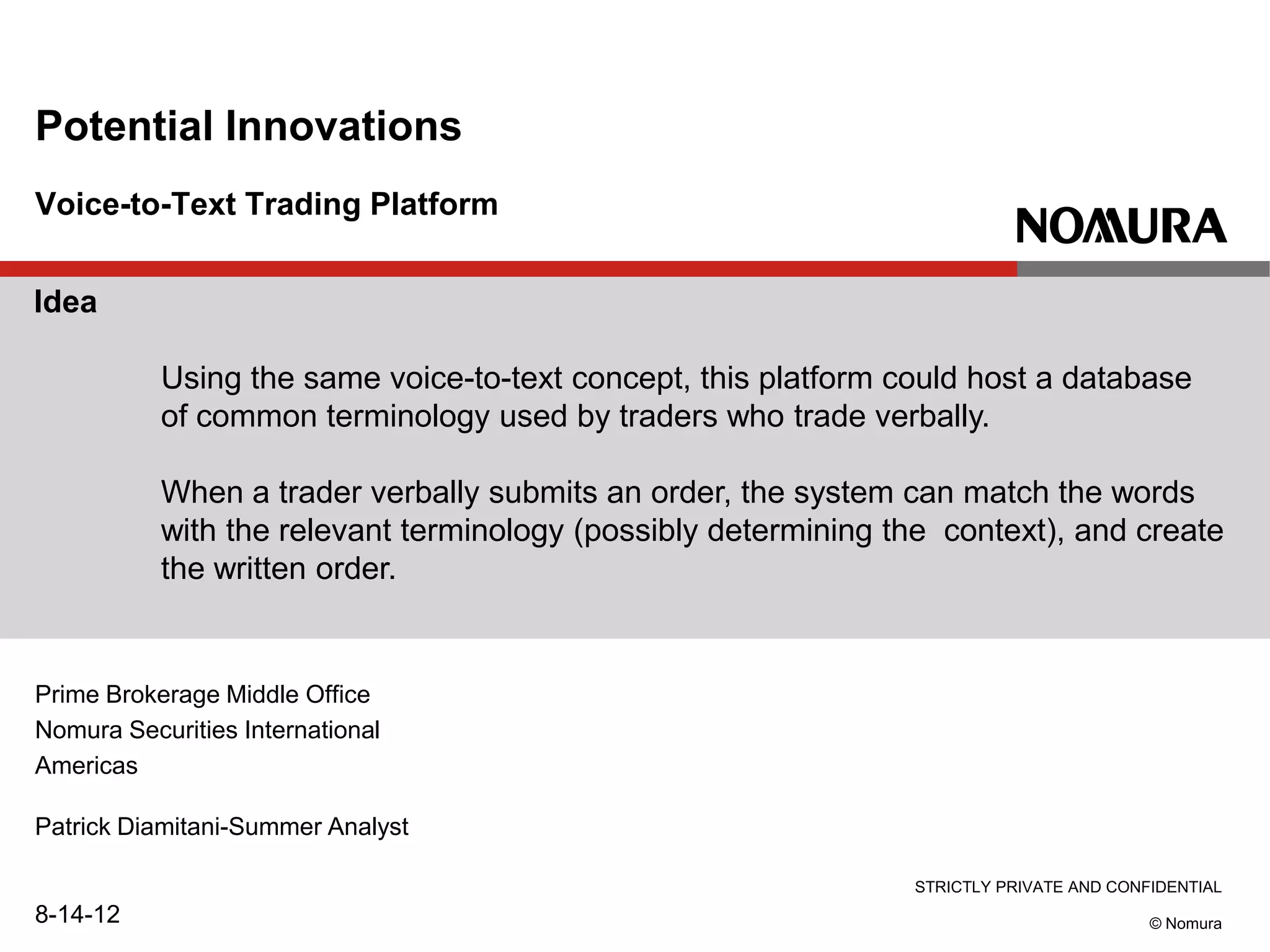 STRICTLY PRIVATE AND CONFIDENTIAL
© Nomura
Voice-to-Text Trading Platform
Potential Innovations
Prime Brokerage Middle Office
Nomura Securities International
Americas
Patrick Diamitani-Summer Analyst
8-14-12
Idea
Using the same voice-to-text concept, this platform could host a database
of common terminology used by traders who trade verbally.
When a trader verbally submits an order, the system can match the words
with the relevant terminology (possibly determining the context), and create
the written order.
 