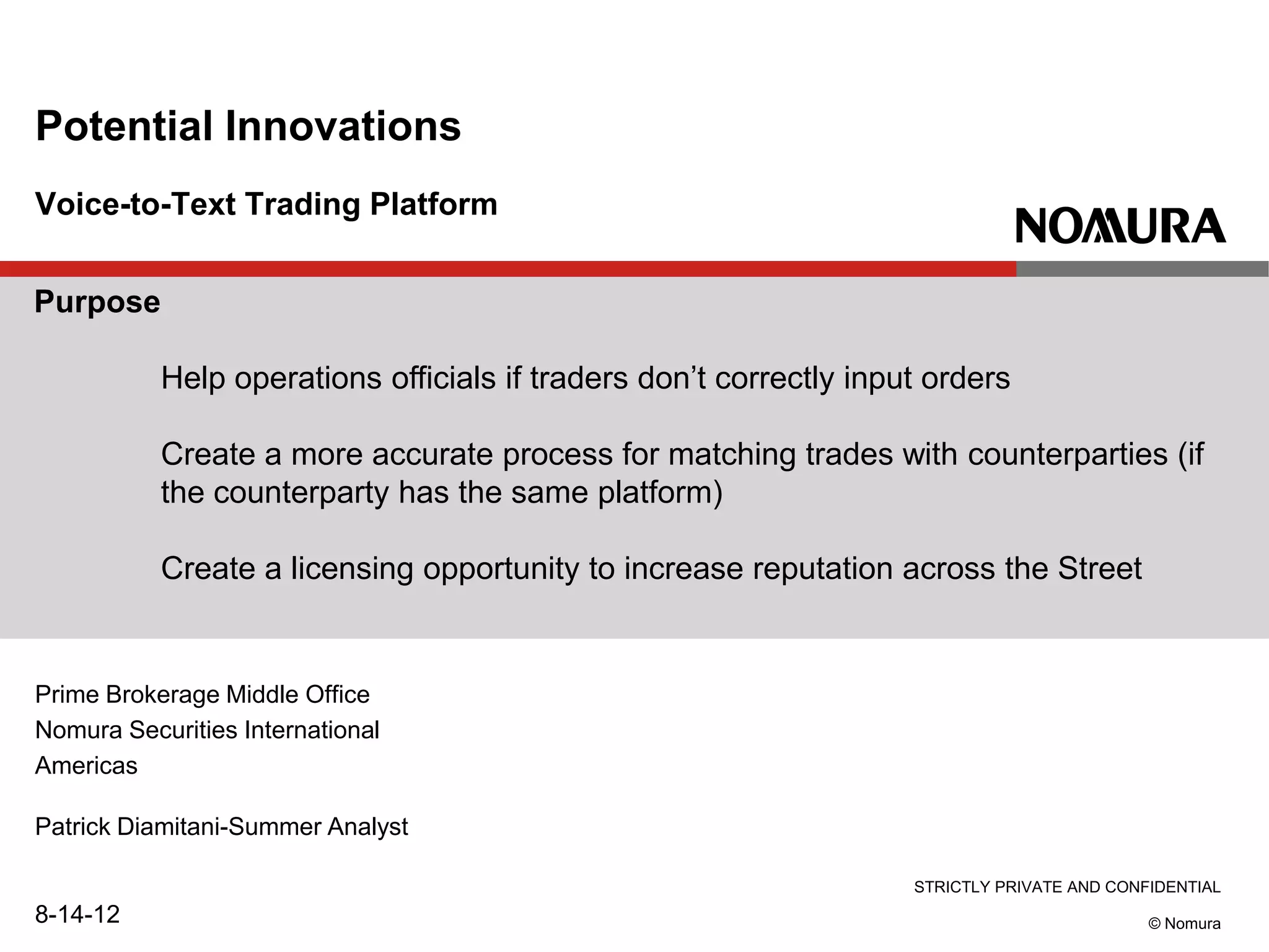 STRICTLY PRIVATE AND CONFIDENTIAL
© Nomura
Voice-to-Text Trading Platform
Potential Innovations
Prime Brokerage Middle Office
Nomura Securities International
Americas
Patrick Diamitani-Summer Analyst
8-14-12
Purpose
Help operations officials if traders don’t correctly input orders
Create a more accurate process for matching trades with counterparties (if
the counterparty has the same platform)
Create a licensing opportunity to increase reputation across the Street
 
