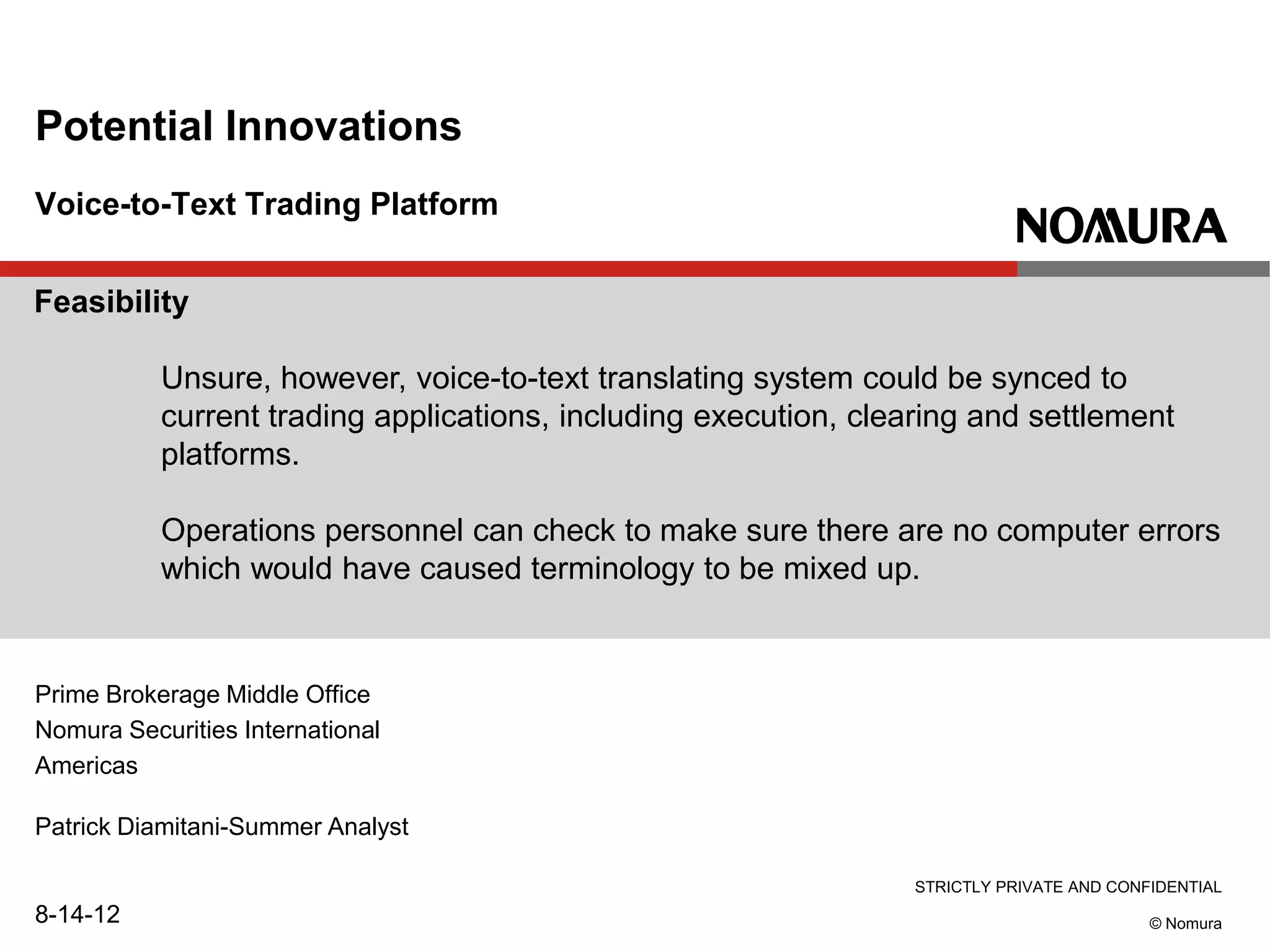 STRICTLY PRIVATE AND CONFIDENTIAL
© Nomura
Voice-to-Text Trading Platform
Potential Innovations
Prime Brokerage Middle Office
Nomura Securities International
Americas
Patrick Diamitani-Summer Analyst
8-14-12
Feasibility
Unsure, however, voice-to-text translating system could be synced to
current trading applications, including execution, clearing and settlement
platforms.
Operations personnel can check to make sure there are no computer errors
which would have caused terminology to be mixed up.
 