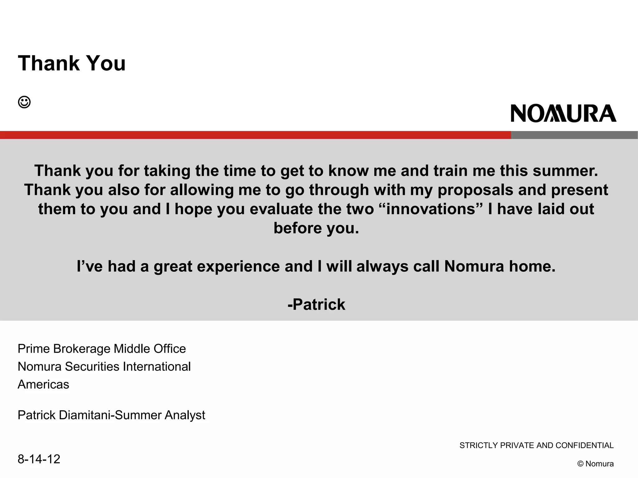 STRICTLY PRIVATE AND CONFIDENTIAL
© Nomura
Thank You
Prime Brokerage Middle Office
Nomura Securities International
Americas
Patrick Diamitani-Summer Analyst
8-14-12
Thank you for taking the time to get to know me and train me this summer.
Thank you also for allowing me to go through with my proposals and present
them to you and I hope you evaluate the two “innovations” I have laid out
before you.
I’ve had a great experience and I will always call Nomura home.
-Patrick

 