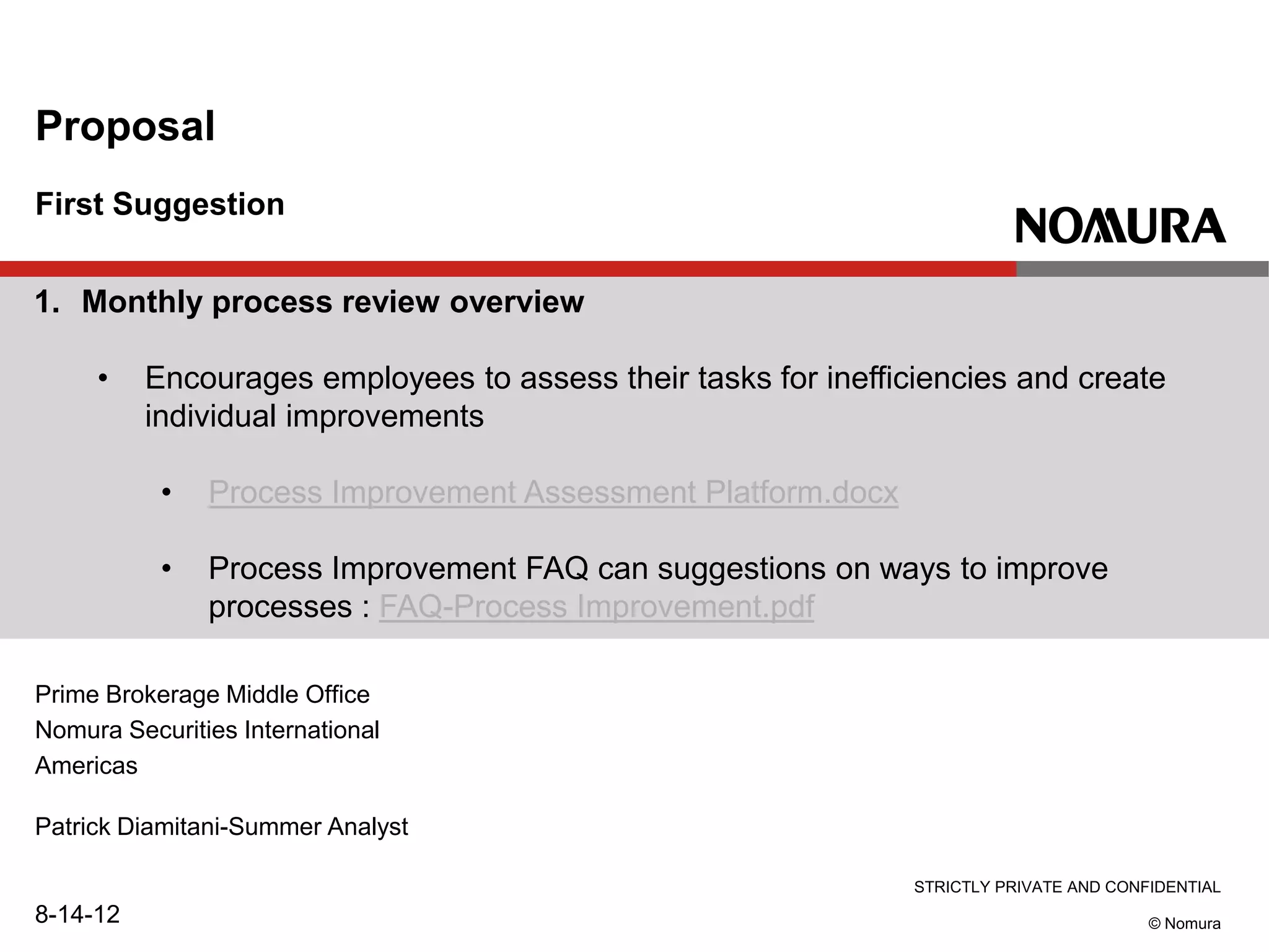 STRICTLY PRIVATE AND CONFIDENTIAL
© Nomura
First Suggestion
Proposal
Prime Brokerage Middle Office
Nomura Securities International
Americas
Patrick Diamitani-Summer Analyst
8-14-12
1. Monthly process review overview
• Encourages employees to assess their tasks for inefficiencies and create
individual improvements
• Process Improvement Assessment Platform.docx
• Process Improvement FAQ can suggestions on ways to improve
processes : FAQ-Process Improvement.pdf
 