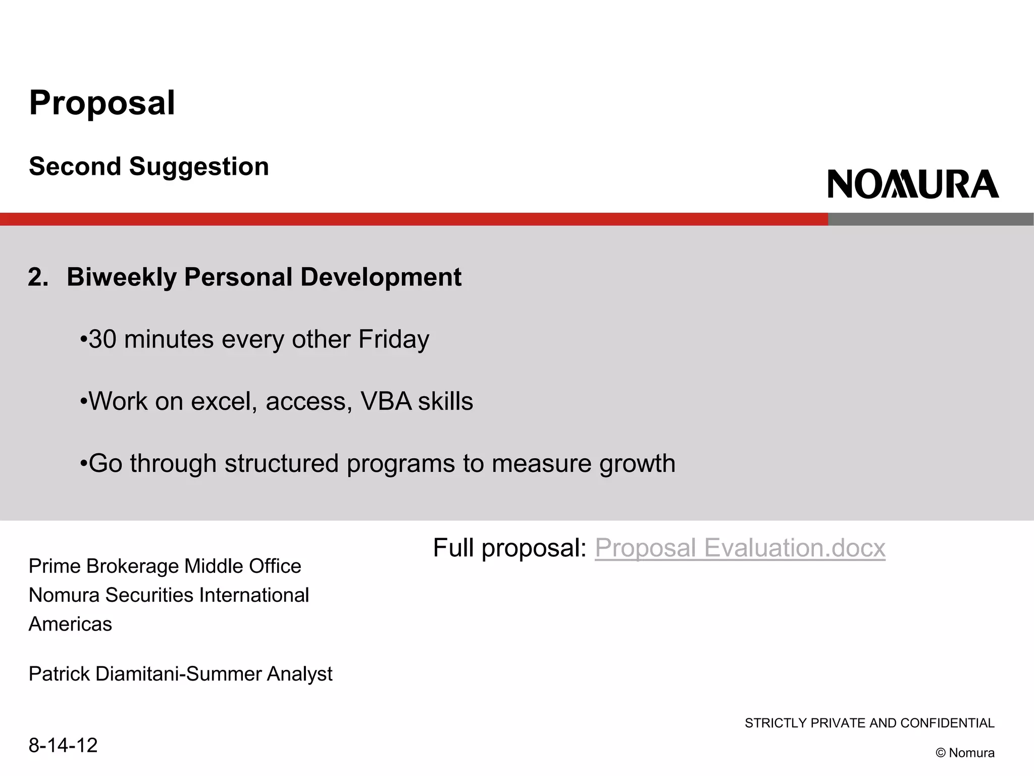 STRICTLY PRIVATE AND CONFIDENTIAL
© Nomura
Prime Brokerage Middle Office
Nomura Securities International
Americas
Patrick Diamitani-Summer Analyst
8-14-12
Proposal
Second Suggestion
2. Biweekly Personal Development
•30 minutes every other Friday
•Work on excel, access, VBA skills
•Go through structured programs to measure growth
Full proposal: Proposal Evaluation.docx
 