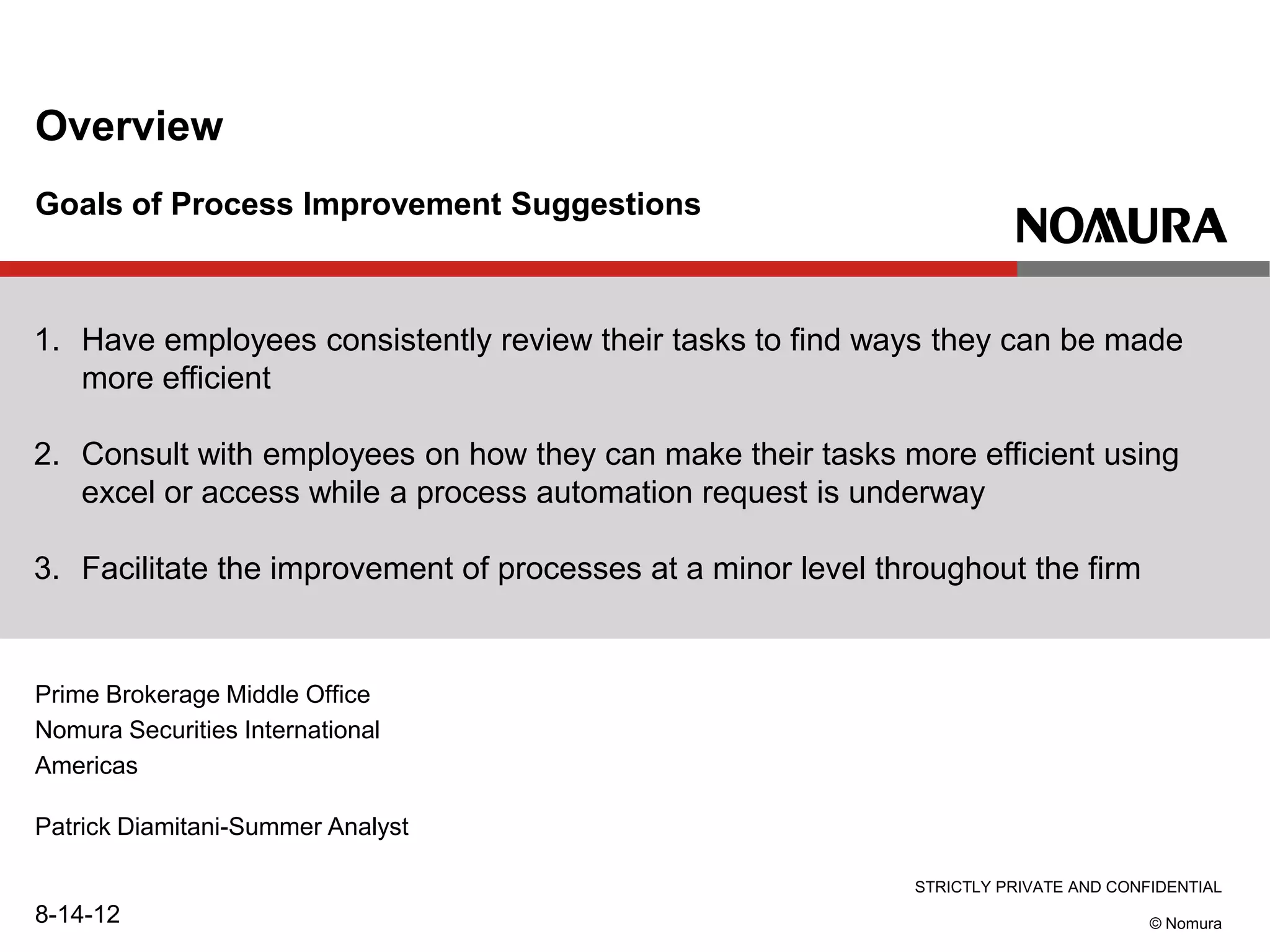 STRICTLY PRIVATE AND CONFIDENTIAL
© Nomura
Goals of Process Improvement Suggestions
Overview
1. Have employees consistently review their tasks to find ways they can be made
more efficient
2. Consult with employees on how they can make their tasks more efficient using
excel or access while a process automation request is underway
3. Facilitate the improvement of processes at a minor level throughout the firm
Prime Brokerage Middle Office
Nomura Securities International
Americas
Patrick Diamitani-Summer Analyst
8-14-12
 
