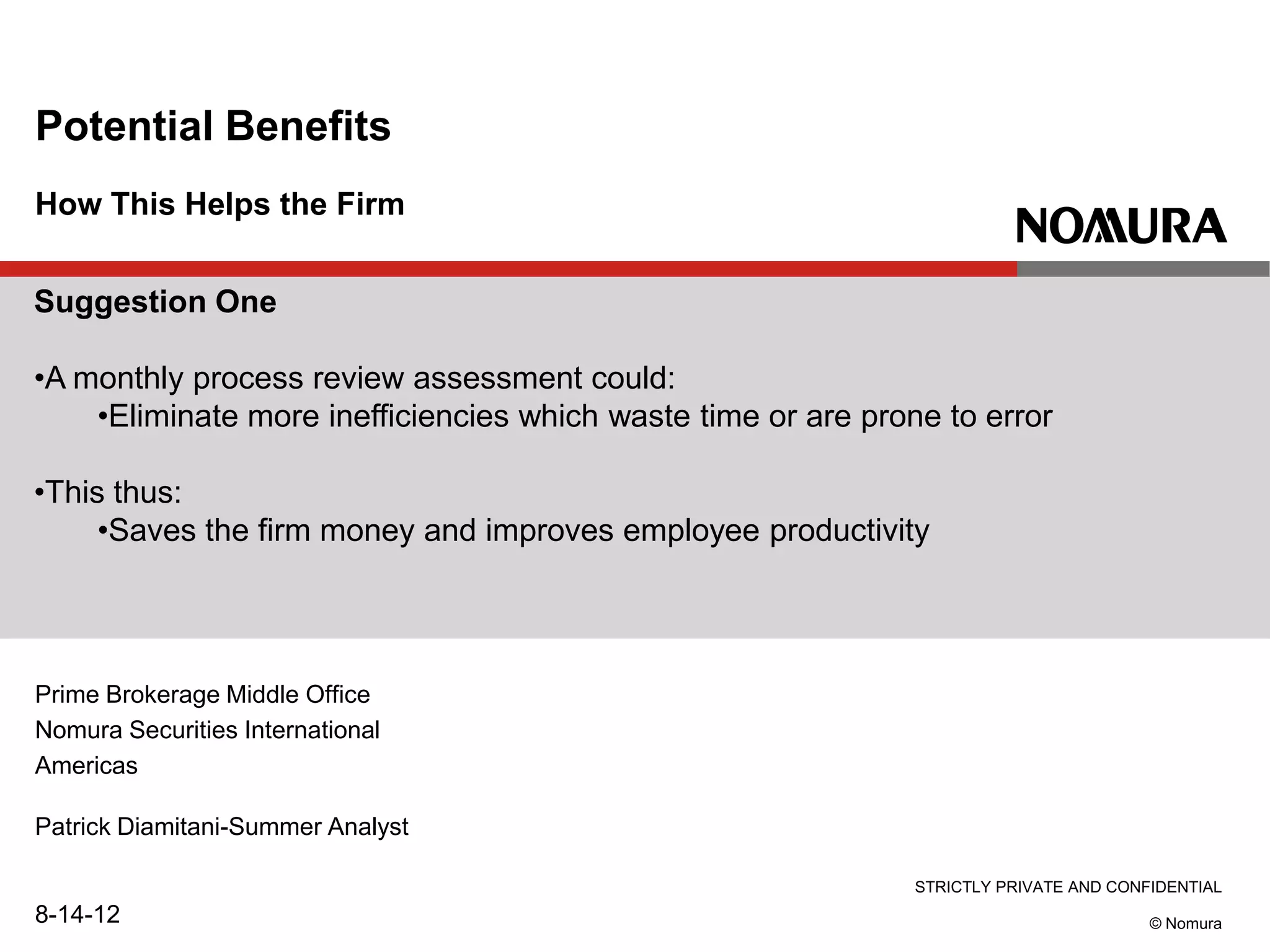 STRICTLY PRIVATE AND CONFIDENTIAL
© Nomura
How This Helps the Firm
Potential Benefits
Prime Brokerage Middle Office
Nomura Securities International
Americas
Patrick Diamitani-Summer Analyst
8-14-12
Suggestion One
•A monthly process review assessment could:
•Eliminate more inefficiencies which waste time or are prone to error
•This thus:
•Saves the firm money and improves employee productivity
 