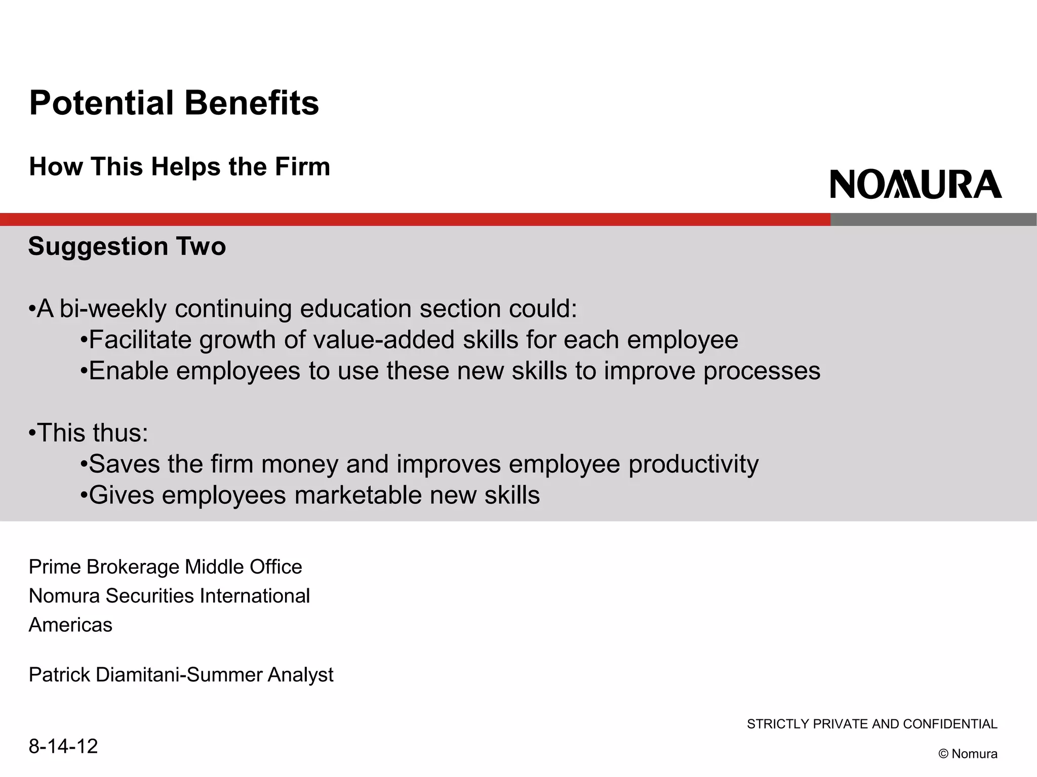 STRICTLY PRIVATE AND CONFIDENTIAL
© Nomura
How This Helps the Firm
Potential Benefits
Prime Brokerage Middle Office
Nomura Securities International
Americas
Patrick Diamitani-Summer Analyst
8-14-12
Suggestion Two
•A bi-weekly continuing education section could:
•Facilitate growth of value-added skills for each employee
•Enable employees to use these new skills to improve processes
•This thus:
•Saves the firm money and improves employee productivity
•Gives employees marketable new skills
 
