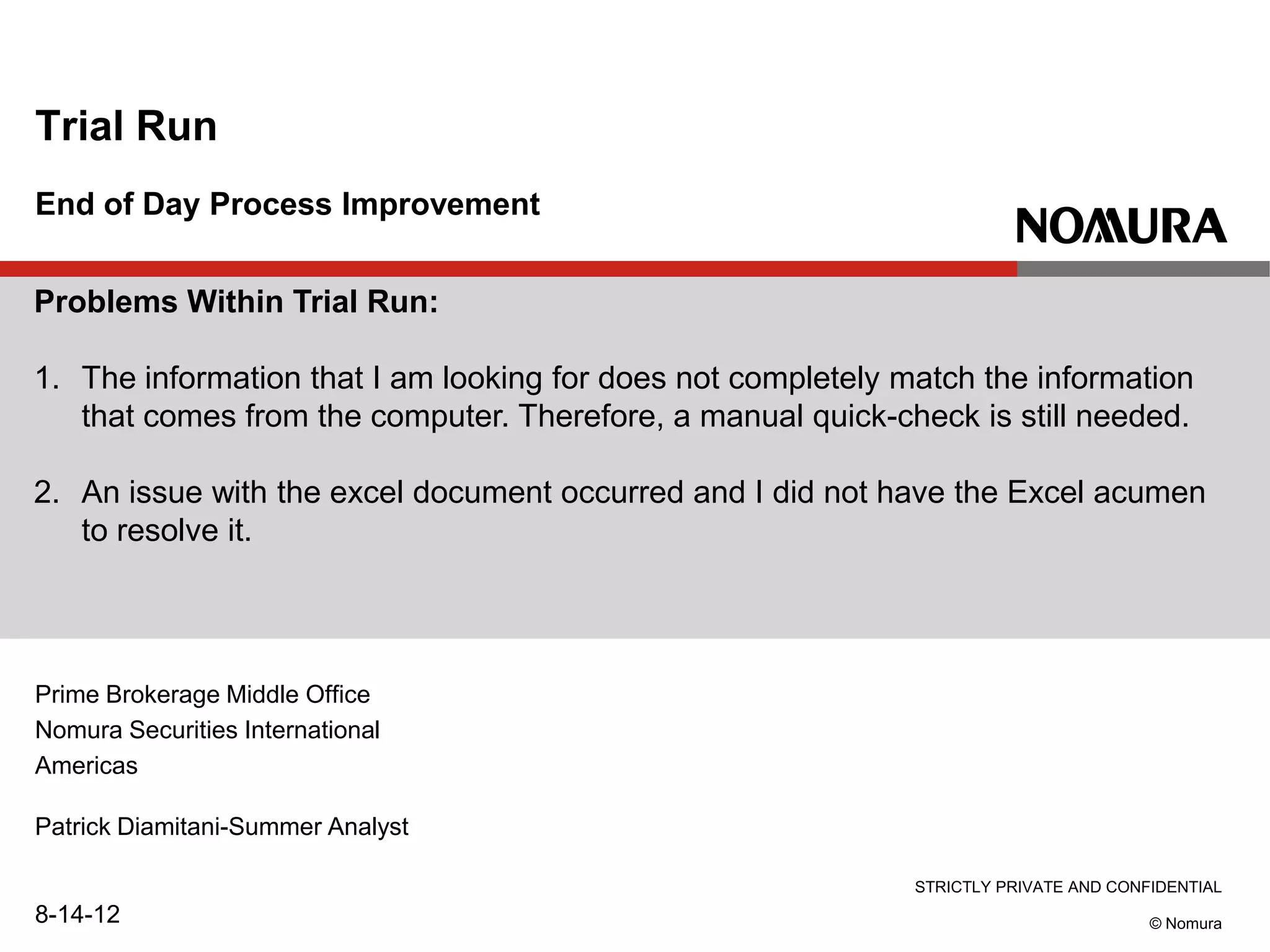 STRICTLY PRIVATE AND CONFIDENTIAL
© Nomura
End of Day Process Improvement
Trial Run
Patrick Diamitani-Summer Analyst
8-14-12
Prime Brokerage Middle Office
Nomura Securities International
Americas
Problems Within Trial Run:
1. The information that I am looking for does not completely match the information
that comes from the computer. Therefore, a manual quick-check is still needed.
2. An issue with the excel document occurred and I did not have the Excel acumen
to resolve it.
 