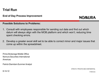 STRICTLY PRIVATE AND CONFIDENTIAL
© Nomura
End of Day Process Improvement
Trial Run
Patrick Diamitani-Summer Analyst
8-14-12
Prime Brokerage Middle Office
Nomura Securities International
Americas
Possible Solutions to Problems:
1. Consult with employees responsible for sending out data and find out which
datum will always align with the MOB platform and which won’t; reducing time
spent checking errors.
2. Develop a greater excel skill set to be able to correct minor and major issues that
come up within the spreadsheet.
 
