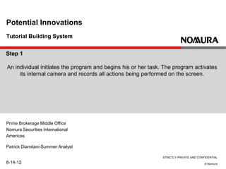 STRICTLY PRIVATE AND CONFIDENTIAL
© Nomura
Tutorial Building System
Potential Innovations
Prime Brokerage Middle Office
Nomura Securities International
Americas
Patrick Diamitani-Summer Analyst
8-14-12
Step 1
An individual initiates the program and begins his or her task. The program activates
its internal camera and records all actions being performed on the screen.
 
