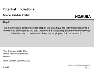 STRICTLY PRIVATE AND CONFIDENTIAL
© Nomura
Tutorial Building System
Potential Innovations
Prime Brokerage Middle Office
Nomura Securities International
Americas
Patrick Diamitani-Summer Analyst
8-14-12
Step 2
As the individual completes each step of the task, have the individual speak into a
microphone and describe the step that they are completing. Each time the employee
is finished with a certain step, have the employee click, “screenshot.”
 