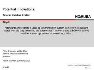 STRICTLY PRIVATE AND CONFIDENTIAL
© Nomura
Tutorial Building System
Potential Innovations
Prime Brokerage Middle Office
Nomura Securities International
Americas
Patrick Diamitani-Summer Analyst
8-14-12
Step 3
Afterwards, incorporate a voice-to-text translation system to match the speakers’
words with the step taken and the screen shot. This can create a SOP that can be
read as a transcript instead of viewed as a video.
 