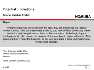 STRICTLY PRIVATE AND CONFIDENTIAL
© Nomura
Tutorial Building System
Potential Innovations
Prime Brokerage Middle Office
Nomura Securities International
Americas
Patrick Diamitani-Summer Analyst
8-14-12
Step 4
When the employee is finished with the task, they can then press the, “create
tutorial” function. This can then create a step by step tutorial which allows any viewer
to watch a task being done and listen to the instructions. At the beginning the
employee should also explain the purpose of the task, how it relates to the rest of the
group and how it helps the business, so the view can grasp a fuller understanding of
the task and concept.
 