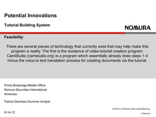 STRICTLY PRIVATE AND CONFIDENTIAL
© Nomura
Tutorial Building System
Potential Innovations
Prime Brokerage Middle Office
Nomura Securities International
Americas
Patrick Diamitani-Summer Analyst
8-14-12
Feasibility
There are several pieces of technology that currently exist that may help make this
program a reality. The first is the existence of video-tutorial creation program.
CamStudio (camstudio.org) is a program which essentially already does steps 1-4
minus the voice to text translation process for creating documents via the tutorial.
 