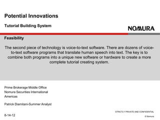 STRICTLY PRIVATE AND CONFIDENTIAL
© Nomura
Tutorial Building System
Potential Innovations
Prime Brokerage Middle Office
Nomura Securities International
Americas
Patrick Diamitani-Summer Analyst
8-14-12
Feasibility
The second piece of technology is voice-to-text software. There are dozens of voice-
to-text software programs that translate human speech into text. The key is to
combine both programs into a unique new software or hardware to create a more
complete tutorial creating system.
 