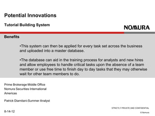 STRICTLY PRIVATE AND CONFIDENTIAL
© Nomura
Tutorial Building System
Potential Innovations
Prime Brokerage Middle Office
Nomura Securities International
Americas
Patrick Diamitani-Summer Analyst
8-14-12
Benefits
•This system can then be applied for every task set across the business
and uploaded into a master database.
•The database can aid in the training process for analysts and new hires
and allow employees to handle critical tasks upon the absence of a team
member or use free time to finish day to day tasks that they may otherwise
wait for other team members to do.
 