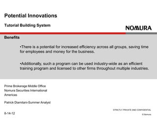 STRICTLY PRIVATE AND CONFIDENTIAL
© Nomura
Tutorial Building System
Potential Innovations
Prime Brokerage Middle Office
Nomura Securities International
Americas
Patrick Diamitani-Summer Analyst
8-14-12
Benefits
•There is a potential for increased efficiency across all groups, saving time
for employees and money for the business.
•Additionally, such a program can be used industry-wide as an efficient
training program and licensed to other firms throughout multiple industries.
 