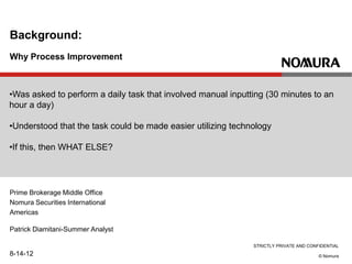 STRICTLY PRIVATE AND CONFIDENTIAL
© Nomura
Why Process Improvement
Background:
8-14-12
•Was asked to perform a daily task that involved manual inputting (30 minutes to an
hour a day)
•Understood that the task could be made easier utilizing technology
•If this, then WHAT ELSE?
Prime Brokerage Middle Office
Nomura Securities International
Americas
Patrick Diamitani-Summer Analyst
 