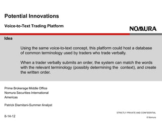 STRICTLY PRIVATE AND CONFIDENTIAL
© Nomura
Voice-to-Text Trading Platform
Potential Innovations
Prime Brokerage Middle Office
Nomura Securities International
Americas
Patrick Diamitani-Summer Analyst
8-14-12
Idea
Using the same voice-to-text concept, this platform could host a database
of common terminology used by traders who trade verbally.
When a trader verbally submits an order, the system can match the words
with the relevant terminology (possibly determining the context), and create
the written order.
 