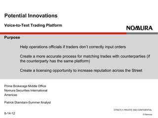 STRICTLY PRIVATE AND CONFIDENTIAL
© Nomura
Voice-to-Text Trading Platform
Potential Innovations
Prime Brokerage Middle Office
Nomura Securities International
Americas
Patrick Diamitani-Summer Analyst
8-14-12
Purpose
Help operations officials if traders don’t correctly input orders
Create a more accurate process for matching trades with counterparties (if
the counterparty has the same platform)
Create a licensing opportunity to increase reputation across the Street
 