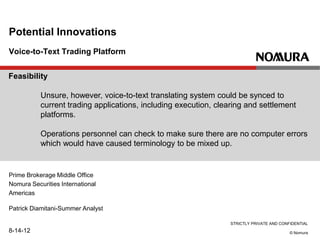STRICTLY PRIVATE AND CONFIDENTIAL
© Nomura
Voice-to-Text Trading Platform
Potential Innovations
Prime Brokerage Middle Office
Nomura Securities International
Americas
Patrick Diamitani-Summer Analyst
8-14-12
Feasibility
Unsure, however, voice-to-text translating system could be synced to
current trading applications, including execution, clearing and settlement
platforms.
Operations personnel can check to make sure there are no computer errors
which would have caused terminology to be mixed up.
 