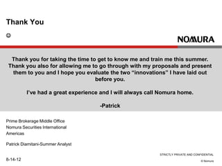 STRICTLY PRIVATE AND CONFIDENTIAL
© Nomura
Thank You
Prime Brokerage Middle Office
Nomura Securities International
Americas
Patrick Diamitani-Summer Analyst
8-14-12
Thank you for taking the time to get to know me and train me this summer.
Thank you also for allowing me to go through with my proposals and present
them to you and I hope you evaluate the two “innovations” I have laid out
before you.
I’ve had a great experience and I will always call Nomura home.
-Patrick

 