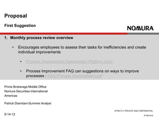 STRICTLY PRIVATE AND CONFIDENTIAL
© Nomura
First Suggestion
Proposal
Prime Brokerage Middle Office
Nomura Securities International
Americas
Patrick Diamitani-Summer Analyst
8-14-12
1. Monthly process review overview
• Encourages employees to assess their tasks for inefficiencies and create
individual improvements
• Process Improvement Assessment Platform.docx
• Process Improvement FAQ can suggestions on ways to improve
processes : FAQ-Process Improvement.pdf
 