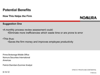 STRICTLY PRIVATE AND CONFIDENTIAL
© Nomura
How This Helps the Firm
Potential Benefits
Prime Brokerage Middle Office
Nomura Securities International
Americas
Patrick Diamitani-Summer Analyst
8-14-12
Suggestion One
•A monthly process review assessment could:
•Eliminate more inefficiencies which waste time or are prone to error
•This thus:
•Saves the firm money and improves employee productivity
 