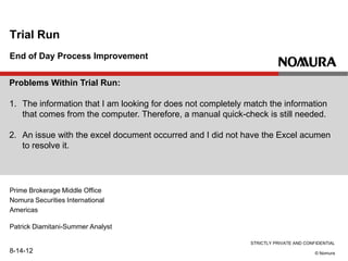 STRICTLY PRIVATE AND CONFIDENTIAL
© Nomura
End of Day Process Improvement
Trial Run
Patrick Diamitani-Summer Analyst
8-14-12
Prime Brokerage Middle Office
Nomura Securities International
Americas
Problems Within Trial Run:
1. The information that I am looking for does not completely match the information
that comes from the computer. Therefore, a manual quick-check is still needed.
2. An issue with the excel document occurred and I did not have the Excel acumen
to resolve it.
 