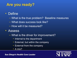 Are you ready?

• Define
  – What is the true problem? Baseline measures
  – What does success look like?
  – How will it be measured?
• Assess
  – What is the driver for improvement?
     •   Internal to the department
     •   External, but within the company
     •   External from the company
     •   A mix?
 