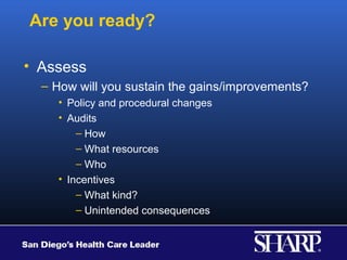 Are you ready?

• Assess
  – How will you sustain the gains/improvements?
    • Policy and procedural changes
    • Audits
        – How
        – What resources
        – Who
    • Incentives
        – What kind?
        – Unintended consequences
 