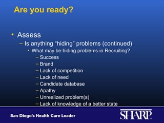 Are you ready?

• Assess
  – Is anything “hiding” problems (continued)
     • What may be hiding problems in Recruiting?
        – Success
        – Brand
        – Lack of competition
        – Lack of need
        – Candidate database
        – Apathy
        – Unrealized problem(s)
        – Lack of knowledge of a better state
 