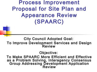 Process Improvement
Proposal for Site Plan and
Appearance Review
(SPAARC)
City Council Adopted Goal:
To Improve Development Services and Design
Review
Objective:
To Make SPAARC More Efficient and Effective
as a Problem Solving, Interagency Consensus
Group Addressing Development Application
Review
 