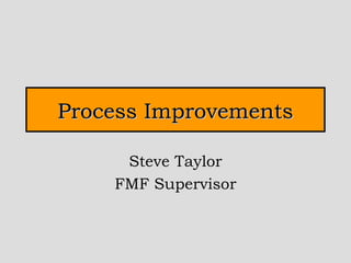 Process Improvements Steve Taylor FMF Supervisor 