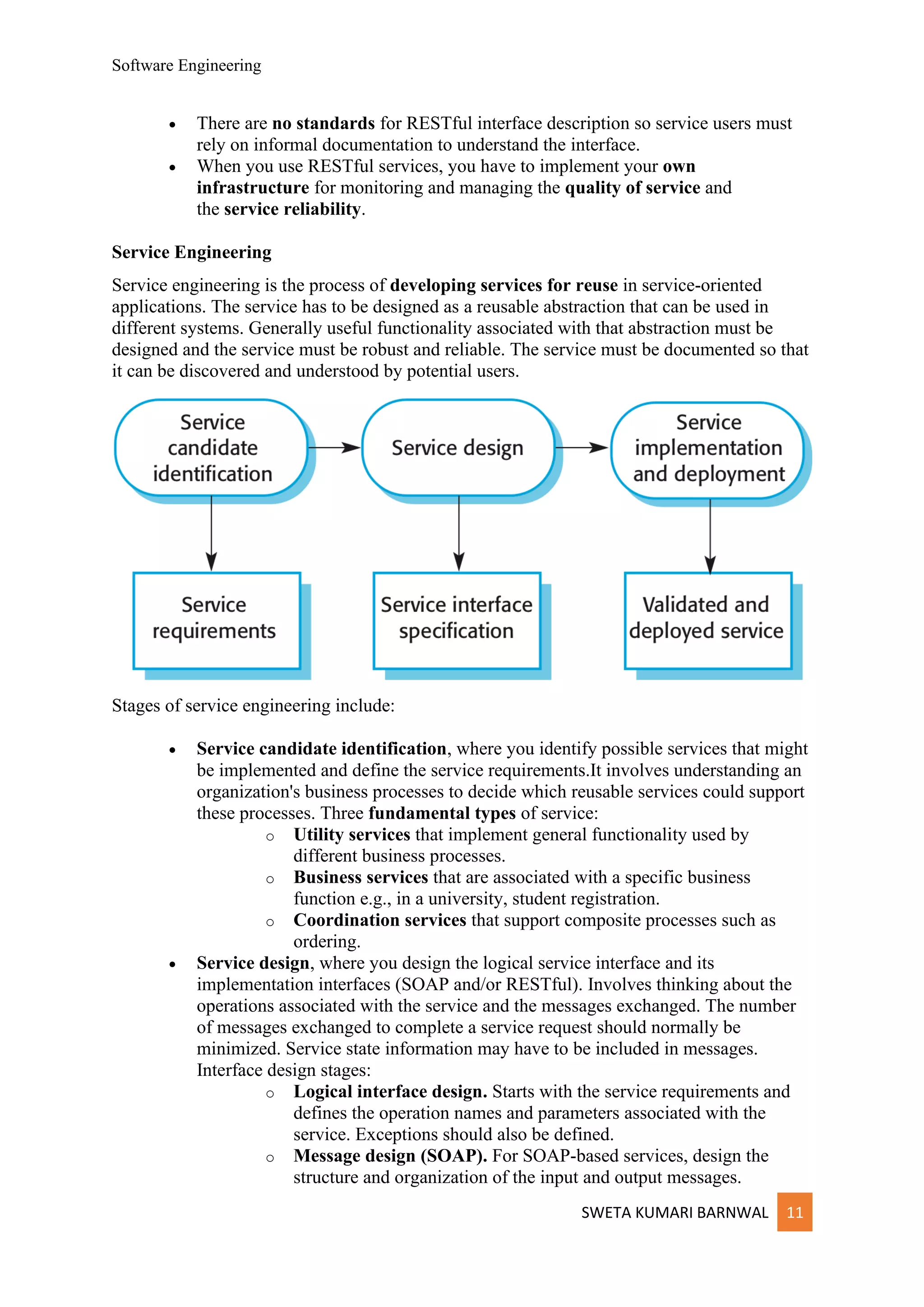 Software Engineering
SWETA KUMARI BARNWAL 11
• There are no standards for RESTful interface description so service users must
rely on informal documentation to understand the interface.
• When you use RESTful services, you have to implement your own
infrastructure for monitoring and managing the quality of service and
the service reliability.
Service Engineering
Service engineering is the process of developing services for reuse in service-oriented
applications. The service has to be designed as a reusable abstraction that can be used in
different systems. Generally useful functionality associated with that abstraction must be
designed and the service must be robust and reliable. The service must be documented so that
it can be discovered and understood by potential users.
Stages of service engineering include:
• Service candidate identification, where you identify possible services that might
be implemented and define the service requirements.It involves understanding an
organization's business processes to decide which reusable services could support
these processes. Three fundamental types of service:
o Utility services that implement general functionality used by
different business processes.
o Business services that are associated with a specific business
function e.g., in a university, student registration.
o Coordination services that support composite processes such as
ordering.
• Service design, where you design the logical service interface and its
implementation interfaces (SOAP and/or RESTful). Involves thinking about the
operations associated with the service and the messages exchanged. The number
of messages exchanged to complete a service request should normally be
minimized. Service state information may have to be included in messages.
Interface design stages:
o Logical interface design. Starts with the service requirements and
defines the operation names and parameters associated with the
service. Exceptions should also be defined.
o Message design (SOAP). For SOAP-based services, design the
structure and organization of the input and output messages.
 