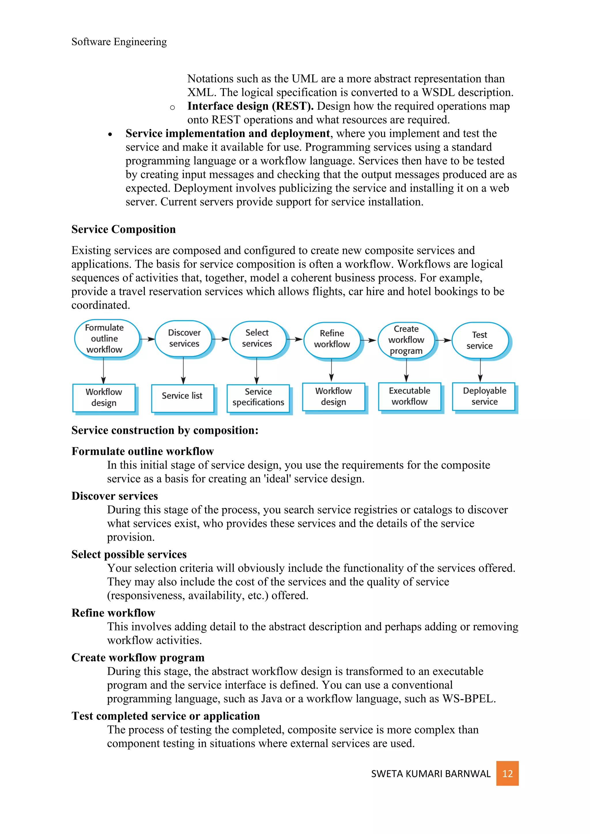 Software Engineering
SWETA KUMARI BARNWAL 12
Notations such as the UML are a more abstract representation than
XML. The logical specification is converted to a WSDL description.
o Interface design (REST). Design how the required operations map
onto REST operations and what resources are required.
• Service implementation and deployment, where you implement and test the
service and make it available for use. Programming services using a standard
programming language or a workflow language. Services then have to be tested
by creating input messages and checking that the output messages produced are as
expected. Deployment involves publicizing the service and installing it on a web
server. Current servers provide support for service installation.
Service Composition
Existing services are composed and configured to create new composite services and
applications. The basis for service composition is often a workflow. Workflows are logical
sequences of activities that, together, model a coherent business process. For example,
provide a travel reservation services which allows flights, car hire and hotel bookings to be
coordinated.
Service construction by composition:
Formulate outline workflow
In this initial stage of service design, you use the requirements for the composite
service as a basis for creating an 'ideal' service design.
Discover services
During this stage of the process, you search service registries or catalogs to discover
what services exist, who provides these services and the details of the service
provision.
Select possible services
Your selection criteria will obviously include the functionality of the services offered.
They may also include the cost of the services and the quality of service
(responsiveness, availability, etc.) offered.
Refine workflow
This involves adding detail to the abstract description and perhaps adding or removing
workflow activities.
Create workflow program
During this stage, the abstract workflow design is transformed to an executable
program and the service interface is defined. You can use a conventional
programming language, such as Java or a workflow language, such as WS-BPEL.
Test completed service or application
The process of testing the completed, composite service is more complex than
component testing in situations where external services are used.
 