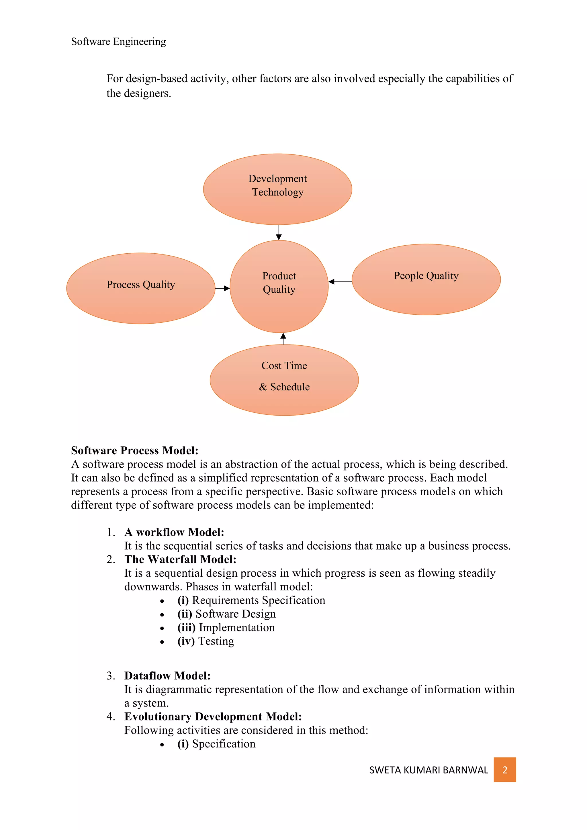 Software Engineering
SWETA KUMARI BARNWAL 2
For design-based activity, other factors are also involved especially the capabilities of
the designers.
Software Process Model:
A software process model is an abstraction of the actual process, which is being described.
It can also be defined as a simplified representation of a software process. Each model
represents a process from a specific perspective. Basic software process models on which
different type of software process models can be implemented:
1. A workflow Model:
It is the sequential series of tasks and decisions that make up a business process.
2. The Waterfall Model:
It is a sequential design process in which progress is seen as flowing steadily
downwards. Phases in waterfall model:
• (i) Requirements Specification
• (ii) Software Design
• (iii) Implementation
• (iv) Testing
3. Dataflow Model:
It is diagrammatic representation of the flow and exchange of information within
a system.
4. Evolutionary Development Model:
Following activities are considered in this method:
• (i) Specification
Product
Quality
Development
Technology
People Quality
Process Quality
Cost Time
& Schedule
 
