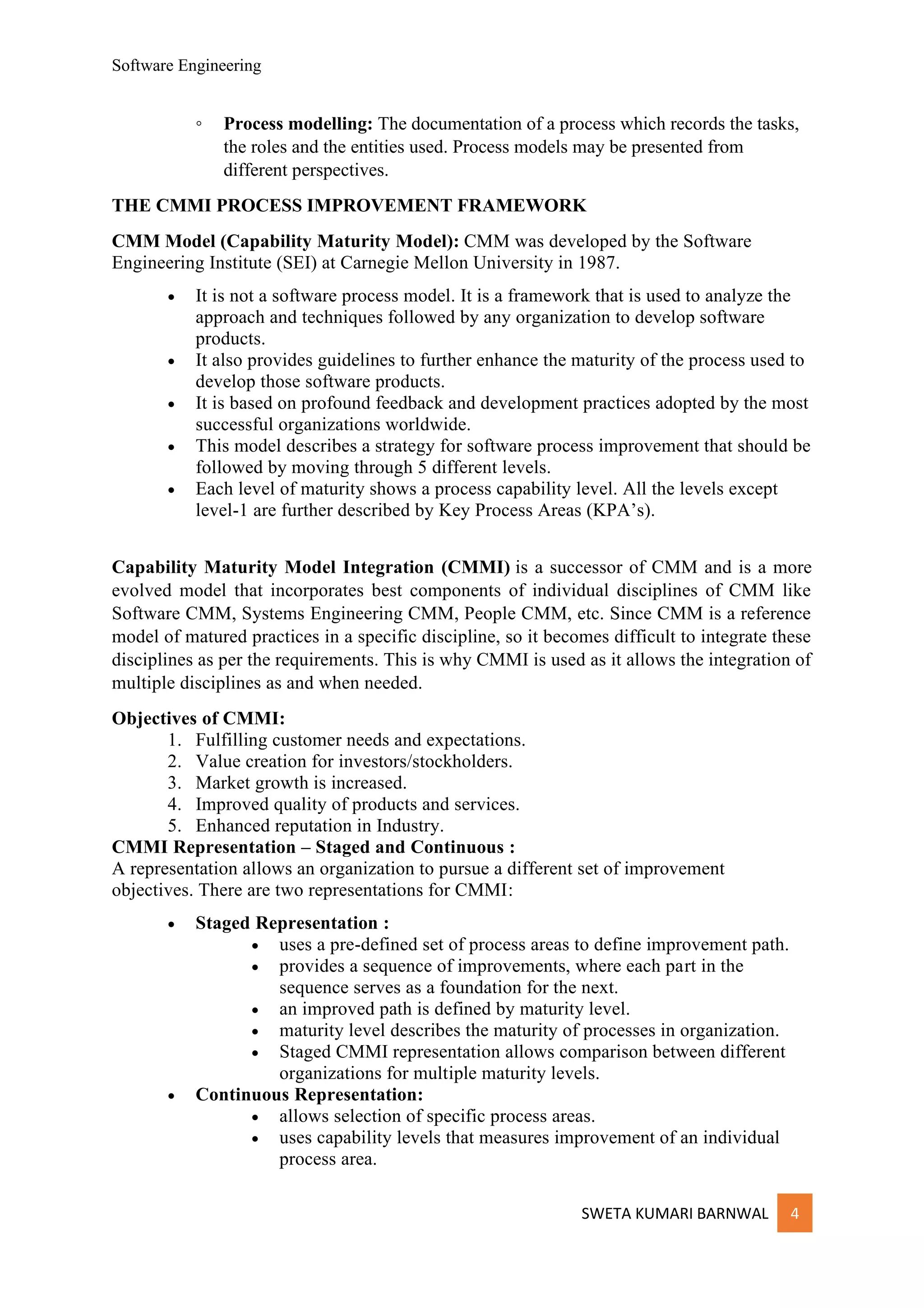 Software Engineering
SWETA KUMARI BARNWAL 4
◦ Process modelling: The documentation of a process which records the tasks,
the roles and the entities used. Process models may be presented from
different perspectives.
THE CMMI PROCESS IMPROVEMENT FRAMEWORK
CMM Model (Capability Maturity Model): CMM was developed by the Software
Engineering Institute (SEI) at Carnegie Mellon University in 1987.
• It is not a software process model. It is a framework that is used to analyze the
approach and techniques followed by any organization to develop software
products.
• It also provides guidelines to further enhance the maturity of the process used to
develop those software products.
• It is based on profound feedback and development practices adopted by the most
successful organizations worldwide.
• This model describes a strategy for software process improvement that should be
followed by moving through 5 different levels.
• Each level of maturity shows a process capability level. All the levels except
level-1 are further described by Key Process Areas (KPA’s).
Capability Maturity Model Integration (CMMI) is a successor of CMM and is a more
evolved model that incorporates best components of individual disciplines of CMM like
Software CMM, Systems Engineering CMM, People CMM, etc. Since CMM is a reference
model of matured practices in a specific discipline, so it becomes difficult to integrate these
disciplines as per the requirements. This is why CMMI is used as it allows the integration of
multiple disciplines as and when needed.
Objectives of CMMI:
1. Fulfilling customer needs and expectations.
2. Value creation for investors/stockholders.
3. Market growth is increased.
4. Improved quality of products and services.
5. Enhanced reputation in Industry.
CMMI Representation – Staged and Continuous :
A representation allows an organization to pursue a different set of improvement
objectives. There are two representations for CMMI:
• Staged Representation :
• uses a pre-defined set of process areas to define improvement path.
• provides a sequence of improvements, where each part in the
sequence serves as a foundation for the next.
• an improved path is defined by maturity level.
• maturity level describes the maturity of processes in organization.
• Staged CMMI representation allows comparison between different
organizations for multiple maturity levels.
• Continuous Representation:
• allows selection of specific process areas.
• uses capability levels that measures improvement of an individual
process area.
 