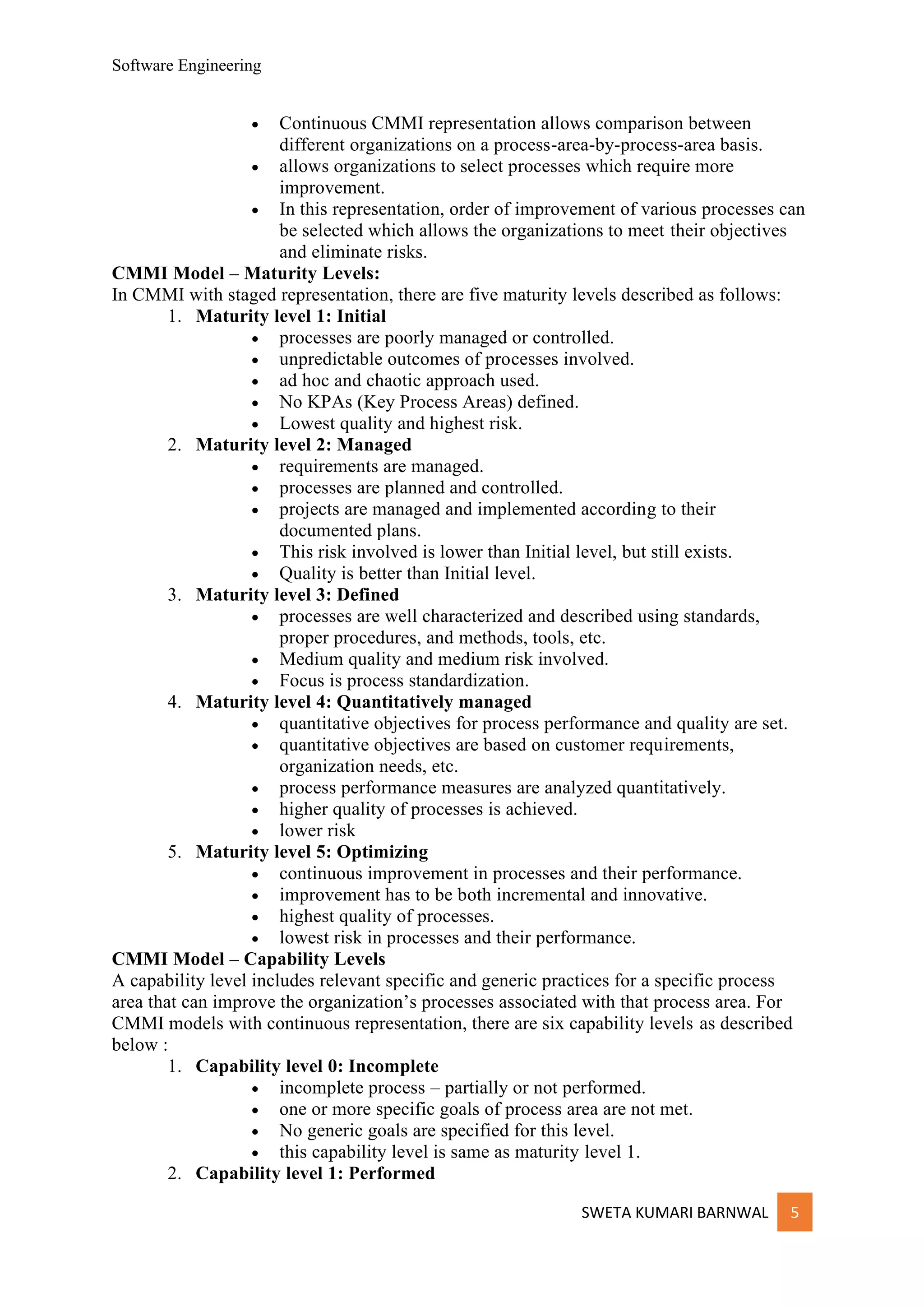 Software Engineering
SWETA KUMARI BARNWAL 5
• Continuous CMMI representation allows comparison between
different organizations on a process-area-by-process-area basis.
• allows organizations to select processes which require more
improvement.
• In this representation, order of improvement of various processes can
be selected which allows the organizations to meet their objectives
and eliminate risks.
CMMI Model – Maturity Levels:
In CMMI with staged representation, there are five maturity levels described as follows:
1. Maturity level 1: Initial
• processes are poorly managed or controlled.
• unpredictable outcomes of processes involved.
• ad hoc and chaotic approach used.
• No KPAs (Key Process Areas) defined.
• Lowest quality and highest risk.
2. Maturity level 2: Managed
• requirements are managed.
• processes are planned and controlled.
• projects are managed and implemented according to their
documented plans.
• This risk involved is lower than Initial level, but still exists.
• Quality is better than Initial level.
3. Maturity level 3: Defined
• processes are well characterized and described using standards,
proper procedures, and methods, tools, etc.
• Medium quality and medium risk involved.
• Focus is process standardization.
4. Maturity level 4: Quantitatively managed
• quantitative objectives for process performance and quality are set.
• quantitative objectives are based on customer requirements,
organization needs, etc.
• process performance measures are analyzed quantitatively.
• higher quality of processes is achieved.
• lower risk
5. Maturity level 5: Optimizing
• continuous improvement in processes and their performance.
• improvement has to be both incremental and innovative.
• highest quality of processes.
• lowest risk in processes and their performance.
CMMI Model – Capability Levels
A capability level includes relevant specific and generic practices for a specific process
area that can improve the organization’s processes associated with that process area. For
CMMI models with continuous representation, there are six capability levels as described
below :
1. Capability level 0: Incomplete
• incomplete process – partially or not performed.
• one or more specific goals of process area are not met.
• No generic goals are specified for this level.
• this capability level is same as maturity level 1.
2. Capability level 1: Performed
 